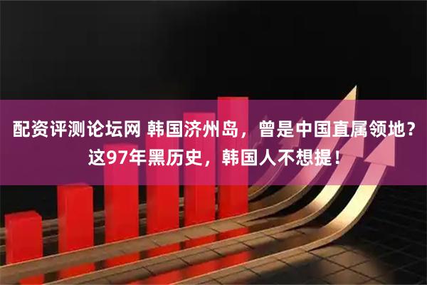 配资评测论坛网 韩国济州岛，曾是中国直属领地？这97年黑历史，韩国人不想提！