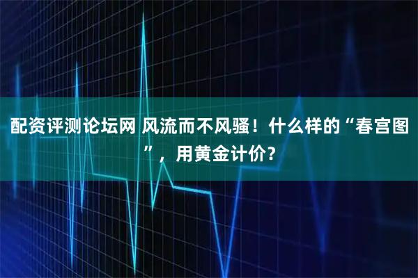 配资评测论坛网 风流而不风骚！什么样的“春宫图”，用黄金计价？