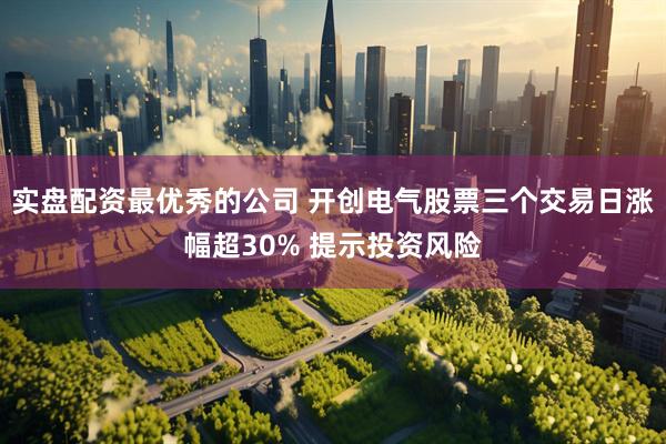 实盘配资最优秀的公司 开创电气股票三个交易日涨幅超30% 提示投资风险