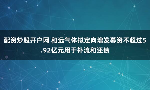 配资炒股开户网 和远气体拟定向增发募资不超过5.92亿元用于补流和还债