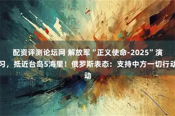 配资评测论坛网 解放军“正义使命-2025”演习，抵近台岛5海里！俄罗斯表态：支持中方一切行动