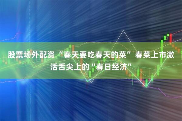 股票场外配资 “春天要吃春天的菜” 春菜上市激活舌尖上的“春日经济”