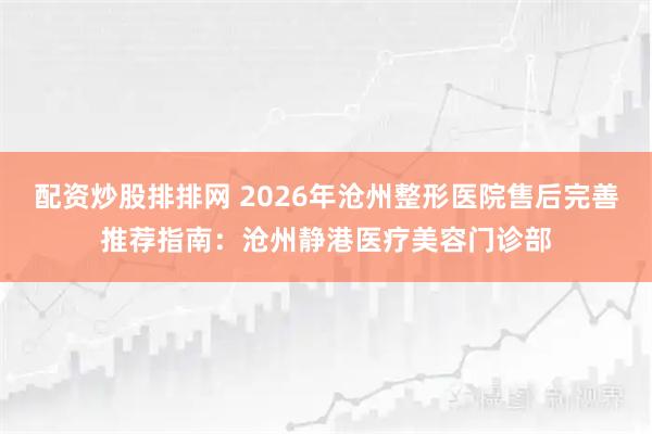 配资炒股排排网 2026年沧州整形医院售后完善推荐指南：沧州静港医疗美容门诊部