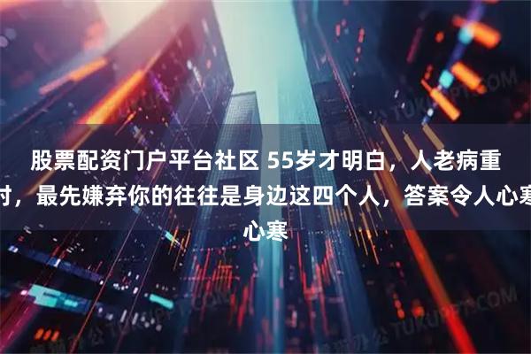 股票配资门户平台社区 55岁才明白，人老病重时，最先嫌弃你的往往是身边这四个人，答案令人心寒