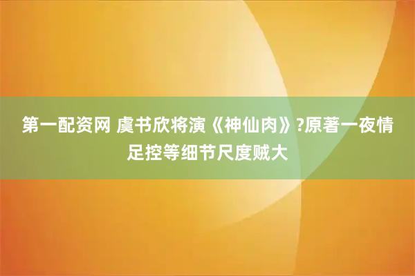 第一配资网 虞书欣将演《神仙肉》?原著一夜情足控等细节尺度贼大