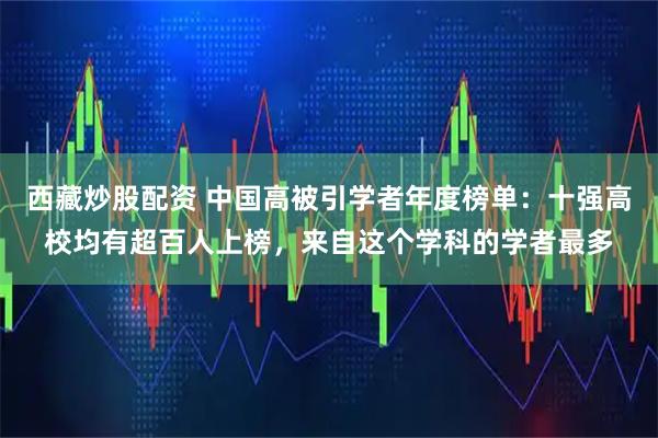 西藏炒股配资 中国高被引学者年度榜单：十强高校均有超百人上榜，来自这个学科的学者最多