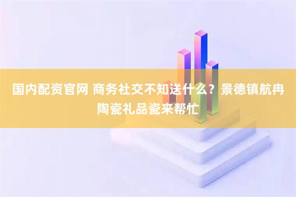 国内配资官网 商务社交不知送什么？景德镇航冉陶瓷礼品瓷来帮忙