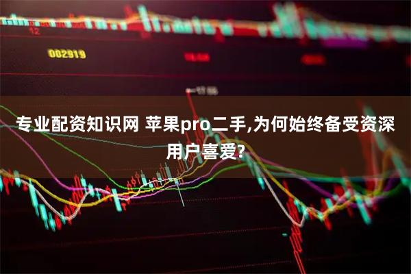 专业配资知识网 苹果pro二手,为何始终备受资深用户喜爱?