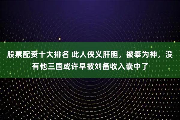 股票配资十大排名 此人侠义肝胆，被奉为神，没有他三国或许早被刘备收入囊中了