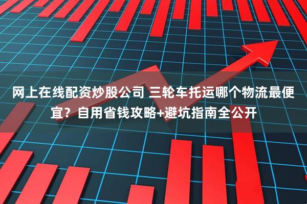 网上在线配资炒股公司 三轮车托运哪个物流最便宜？自用省钱攻略+避坑指南全公开
