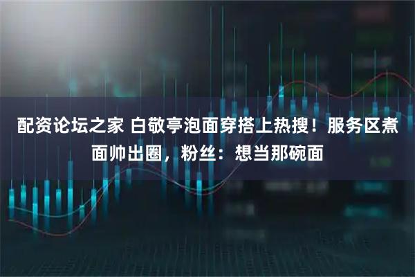 配资论坛之家 白敬亭泡面穿搭上热搜！服务区煮面帅出圈，粉丝：想当那碗面