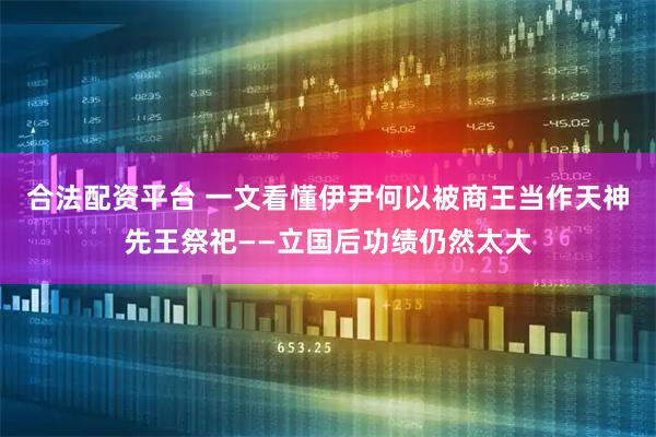 合法配资平台 一文看懂伊尹何以被商王当作天神先王祭祀——立国后功绩仍然太大