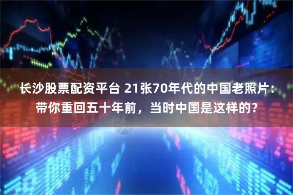 长沙股票配资平台 21张70年代的中国老照片：带你重回五十年前，当时中国是这样的？