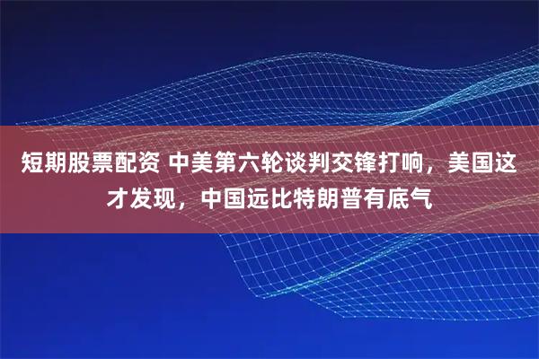 短期股票配资 中美第六轮谈判交锋打响，美国这才发现，中国远比特朗普有底气