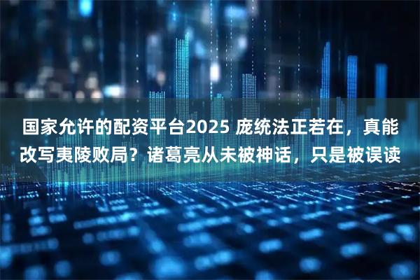 国家允许的配资平台2025 庞统法正若在，真能改写夷陵败局？诸葛亮从未被神话，只是被误读