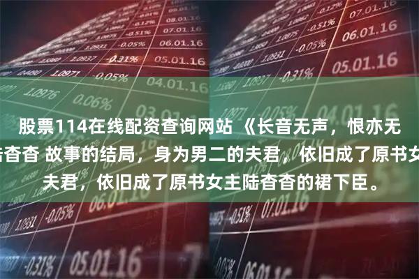 股票114在线配资查询网站 《长音无声，恨亦无声》虞长音李承衍陆杳杳 故事的结局，身为男二的夫君，依旧成了原书女主陆杳杳的裙下臣。