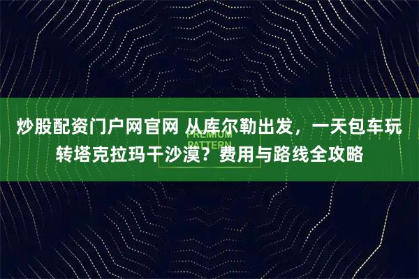 炒股配资门户网官网 从库尔勒出发，一天包车玩转塔克拉玛干沙漠？费用与路线全攻略