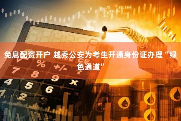 免息配资开户 越秀公安为考生开通身份证办理“绿色通道”