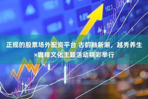 正规的股票场外配资平台 古韵融新潮，越秀养生×咖啡文化主题活动精彩举行