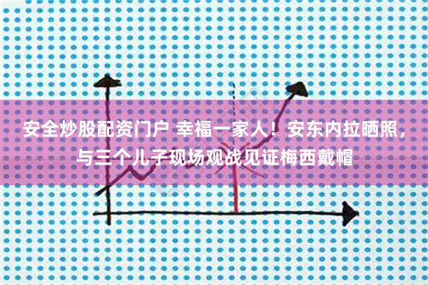 安全炒股配资门户 幸福一家人！安东内拉晒照，与三个儿子现场观战见证梅西戴帽